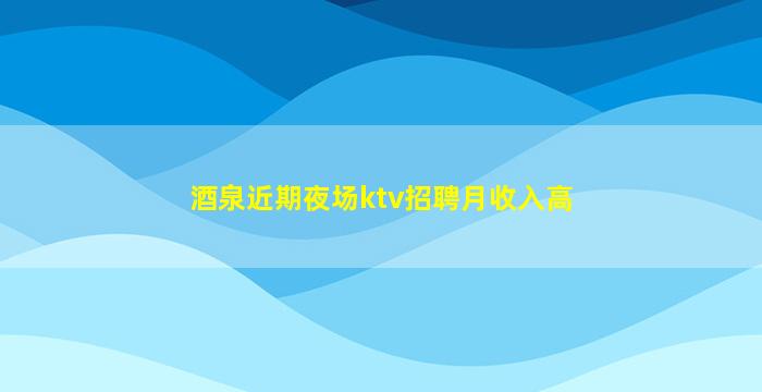 酒泉近期夜场ktv招聘月收入高